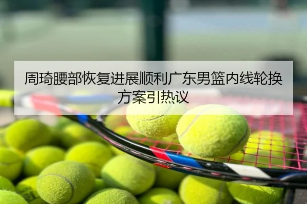 周琦腰部恢复进展顺利广东男篮内线轮换方案引热议