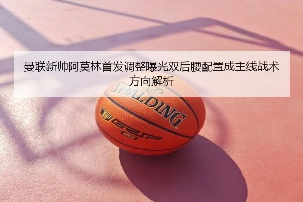 曼联新帅阿莫林首发调整曝光双后腰配置成主线战术方向解析