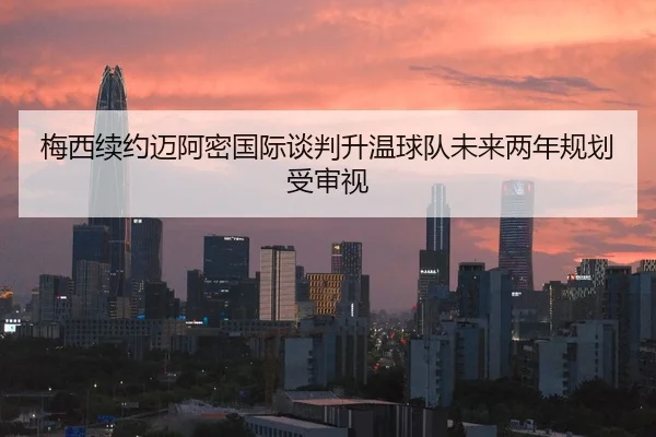 梅西续约迈阿密国际谈判升温球队未来两年规划受审视