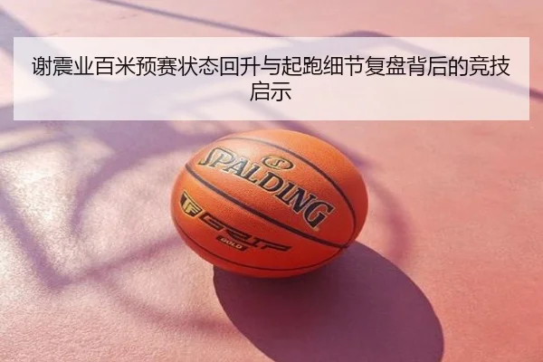 谢震业百米预赛状态回升与起跑细节复盘背后的竞技启示